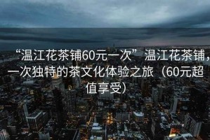 “溫江花茶鋪60元一次”溫江花茶鋪，一次獨特的茶文化體驗之旅（60元超值享受）