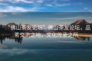“佛山茶友論壇”佛山茶友論壇，品茗交流之地，文化傳承之所
