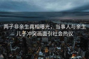 兩子非親生真相曝光，當事人與親生兒子沖突畫(huà)面引社會(huì )熱議
