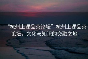 “杭州上課品茶論壇”杭州上課品茶論壇，文化與知識的交融之地