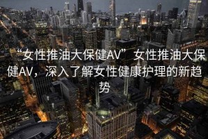 “女性推油大保健AV”女性推油大保健AV，深入了解女性健康護理的新趨勢