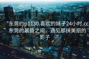 “東莞約p1130.喜歡的妹子24小時(shí).cc”東莞的晨昏之間，遇見(jiàn)那抹美麗的影子