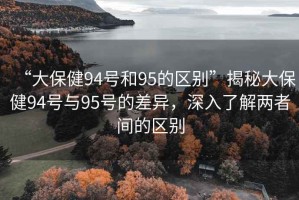 “大保健94號和95的區別”揭秘大保健94號與95號的差異，深入了解兩者間的區別