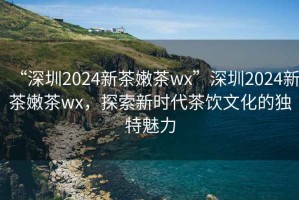 “深圳2024新茶嫩茶wx”深圳2024新茶嫩茶wx，探索新時(shí)代茶飲文化的獨特魅力