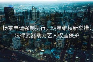 楊冪申請強制執行，明星維權新舉措，法律武器助力藝人權益保護