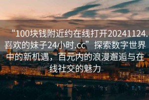 “100塊錢(qián)附近約在線(xiàn)打開(kāi)20241124.喜歡的妹子24小時(shí).cc”探索數字世界中的新機遇，百元內的浪漫邂逅與在線(xiàn)社交的魅力