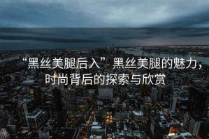 “黑絲美腿后入”黑絲美腿的魅力，時(shí)尚背后的探索與欣賞