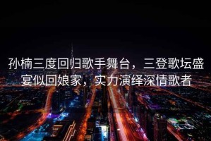 孫楠三度回歸歌手舞臺，三登歌壇盛宴似回娘家，實(shí)力演繹深情歌者