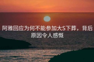 阿雅回應為何不能參加大S下葬，背后原因令人感慨