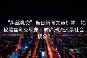 “黑絲乳交”當日新聞文章標題，揭秘黑絲乳交現象，時(shí)尚潮流還是社會(huì )現象？