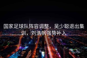 國家足球隊陣容調整，吳少聰退出集訓，劉浩帆強勢補入