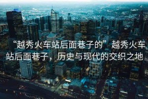 “越秀火車(chē)站后面巷子的”越秀火車(chē)站后面巷子，歷史與現代的交織之地