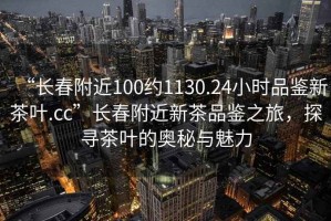 “長(cháng)春附近100約1130.24小時(shí)品鑒新茶葉.cc”長(cháng)春附近新茶品鑒之旅，探尋茶葉的奧秘與魅力