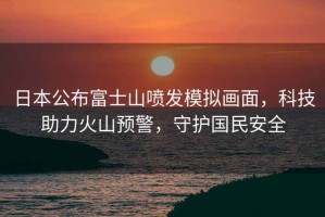 日本公布富士山噴發(fā)模擬畫(huà)面，科技助力火山預警，守護國民安全
