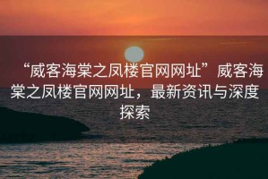 “威客海棠之鳳樓官網(wǎng)網(wǎng)址”威客海棠之鳳樓官網(wǎng)網(wǎng)址，最新資訊與深度探索