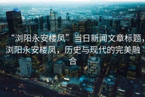 “瀏陽(yáng)永安樓鳳”當日新聞文章標題，瀏陽(yáng)永安樓鳳，歷史與現代的完美融合