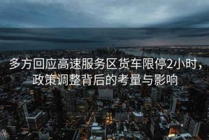 多方回應高速服務(wù)區貨車(chē)限停2小時(shí)，政策調整背后的考量與影響