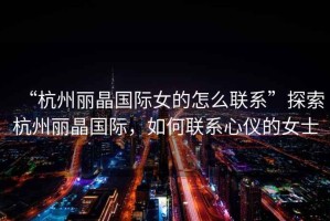 “杭州麗晶國際女的怎么聯(lián)系”探索杭州麗晶國際，如何聯(lián)系心儀的女士