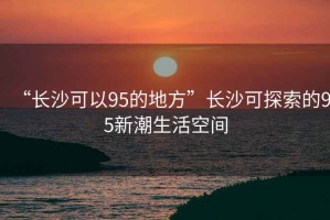 “長(cháng)沙可以95的地方”長(cháng)沙可探索的95新潮生活空間