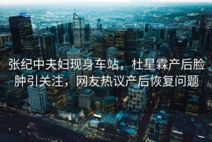 張紀中夫婦現身車(chē)站，杜星霖產(chǎn)后臉腫引關(guān)注，網(wǎng)友熱議產(chǎn)后恢復問(wèn)題