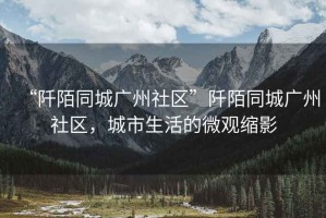 “阡陌同城廣州社區”阡陌同城廣州社區，城市生活的微觀(guān)縮影