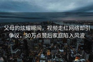 父母的炫耀瞬間，視頻走紅網(wǎng)絡(luò )卻引爭議，30萬(wàn)點(diǎn)贊后家庭陷入風(fēng)波
