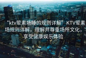“ktv葷素場(chǎng)睡的規則詳解”KTV葷素場(chǎng)規則詳解，理解并尊重場(chǎng)所文化，享受健康娛樂(lè )體驗
