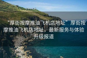 “厚街按摩推油飛機店地址”厚街按摩推油飛機店地址，最新服務(wù)與體驗升級報道