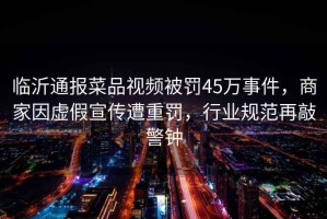 臨沂通報菜品視頻被罰45萬(wàn)事件，商家因虛假宣傳遭重罰，行業(yè)規范再敲警鐘
