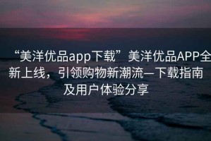 “美洋優(yōu)品app下載”美洋優(yōu)品APP全新上線(xiàn)，引領(lǐng)購物新潮流—下載指南及用戶(hù)體驗分享