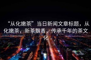 “從化嫩茶”當日新聞文章標題，從化嫩茶，新茶飄香，傳承千年的茶文化