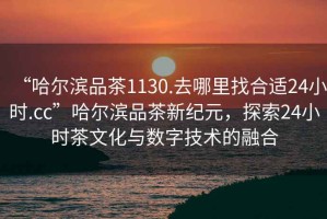 “哈爾濱品茶1130.去哪里找合適24小時(shí).cc”哈爾濱品茶新紀元，探索24小時(shí)茶文化與數字技術(shù)的融合