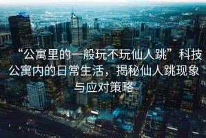“公寓里的一般玩不玩仙人跳”科技公寓內的日常生活，揭秘仙人跳現象與應對策略