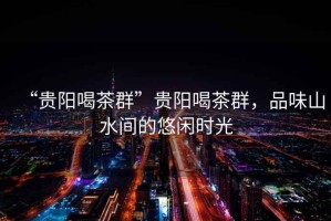 “貴陽(yáng)喝茶群”貴陽(yáng)喝茶群，品味山水間的悠閑時(shí)光