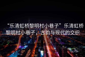 “樂(lè )清虹橋黎明村小巷子”樂(lè )清虹橋黎明村小巷子，古韻與現代的交織
