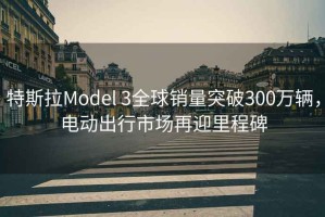 特斯拉Model 3全球銷(xiāo)量突破300萬(wàn)輛，電動(dòng)出行市場(chǎng)再迎里程碑