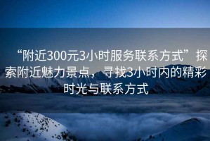 “附近300元3小時(shí)服務(wù)聯(lián)系方式”探索附近魅力景點(diǎn)，尋找3小時(shí)內的精彩時(shí)光與聯(lián)系方式