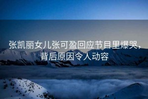 張凱麗女兒張可盈回應節目里爆哭，背后原因令人動(dòng)容