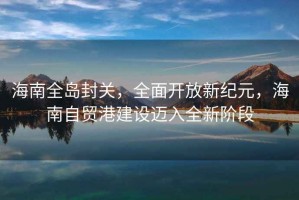 海南全島封關(guān)，全面開(kāi)放新紀元，海南自貿港建設邁入全新階段
