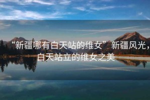 “新疆哪有白天站的維女”新疆風(fēng)光，白天站立的維女之美