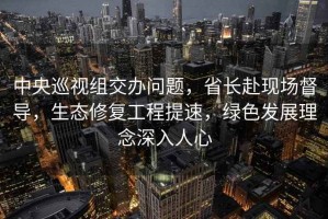 中央巡視組交辦問(wèn)題，省長(cháng)赴現場(chǎng)督導，生態(tài)修復工程提速，綠色發(fā)展理念深入人心