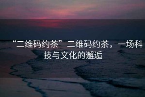 “二維碼約茶”二維碼約茶，一場(chǎng)科技與文化的邂逅
