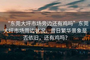 “東莞大坪市場(chǎng)旁邊還有雞嗎”東莞大坪市場(chǎng)周邊狀況，昔日繁華景象是否依舊，還有雞嗎？