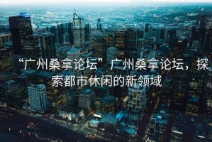 “廣州桑拿論壇”廣州桑拿論壇，探索都市休閑的新領(lǐng)域