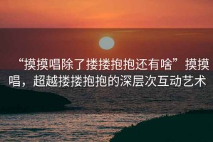 “摸摸唱除了摟摟抱抱還有啥”摸摸唱，超越摟摟抱抱的深層次互動(dòng)藝術(shù)