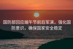 國防部回應端午節前后軍演，強化國防意識，確保國家安全穩定