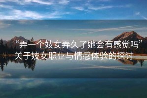 “弄一個(gè)妓女弄久了她會(huì )有感覺(jué)嗎”關(guān)于妓女職業(yè)與情感體驗的探討