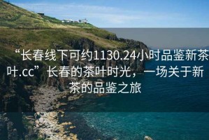 “長(cháng)春線(xiàn)下可約1130.24小時(shí)品鑒新茶葉.cc”長(cháng)春的茶葉時(shí)光，一場(chǎng)關(guān)于新茶的品鑒之旅