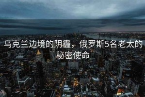烏克蘭邊境的陰霾，俄羅斯5名老太的秘密使命