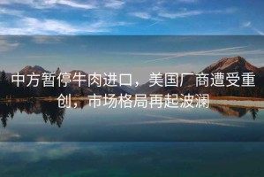 中方暫停牛肉進(jìn)口，美國廠(chǎng)商遭受重創(chuàng  )，市場(chǎng)格局再起波瀾